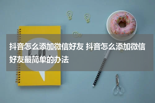 抖音怎么添加微信好友 抖音怎么添加微信好友最简单的办法