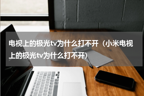 电视上的极光tv为什么打不开（小米电视上的极光tv为什么打不开）