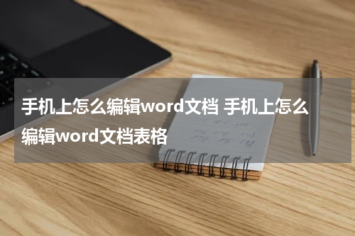手机上怎么编辑word文档 手机上怎么编辑word文档表格