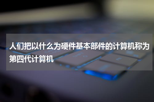 人们把以什么为硬件基本部件的计算机称为第四代计算机