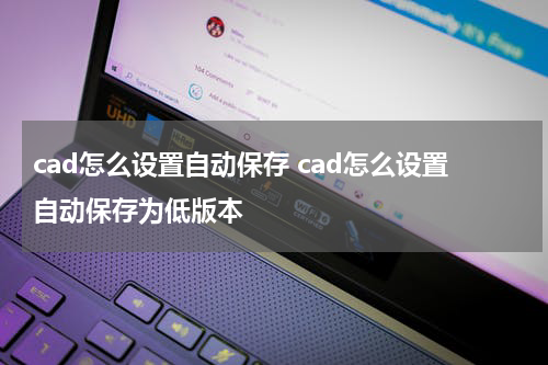 cad怎么设置自动保存 cad怎么设置自动保存为低版本