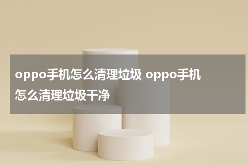 oppo手机怎么清理垃圾 oppo手机怎么清理垃圾干净