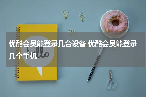 优酷会员能登录几台设备 优酷会员能登录几个手机