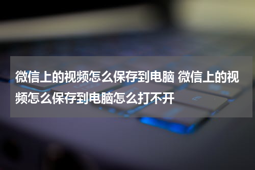 微信上的视频怎么保存到电脑 微信上的视频怎么保存到电脑怎么打不开