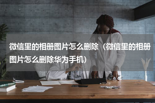 微信里的相册图片怎么删除（微信里的相册图片怎么删除华为手机）