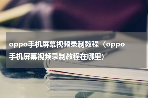 oppo手机屏幕视频录制教程（oppo手机屏幕视频录制教程在哪里）