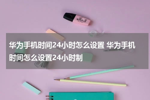 华为手机时间24小时怎么设置 华为手机时间怎么设置24小时制