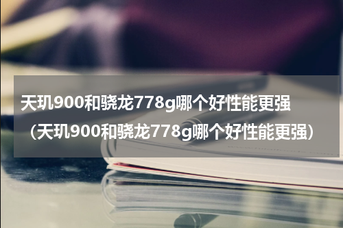 天玑900和骁龙778g哪个好性能更强(天玑900和骁龙778g哪个好性能更强)