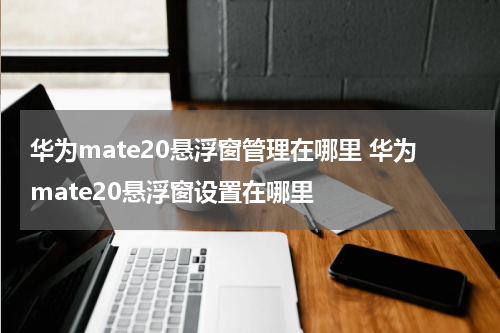 华为mate20悬浮窗管理在哪里 华为mate20悬浮窗设置在哪里