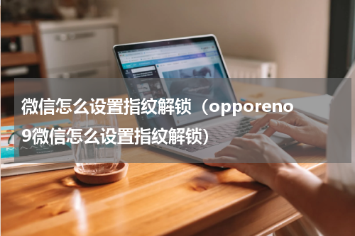 微信怎么设置指纹解锁（opporeno9微信怎么设置指纹解锁）