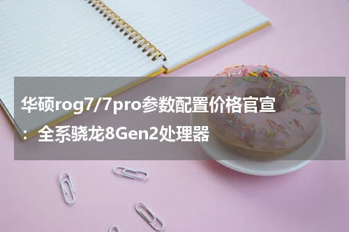 华硕rog7/7pro参数配置价格官宣:全系骁龙8Gen2处理器