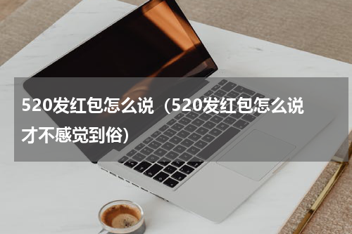 520发红包怎么说（520发红包怎么说才不感觉到俗）