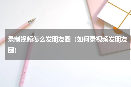 录制视频怎么发朋友圈(如何录视频发朋友圈)