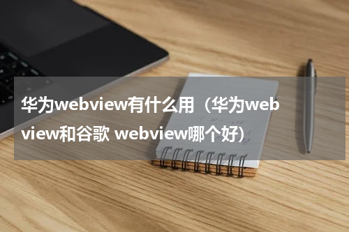 华为webview有什么用（华为webview和谷歌 webview哪个好）
