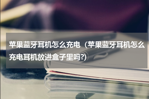 苹果蓝牙耳机怎么充电（苹果蓝牙耳机怎么充电耳机放进盒子里吗?）