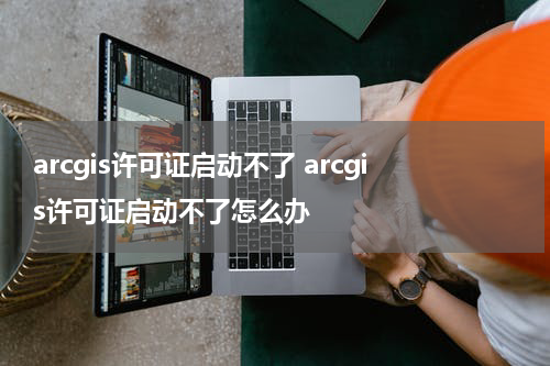 arcgis许可证启动不了 arcgis许可证启动不了怎么办