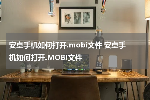 安卓手机如何打开.mobi文件 安卓手机如何打开.MOBI文件