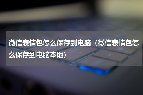 微信表情包怎么保存到电脑（微信表情包怎么保存到电脑本地）