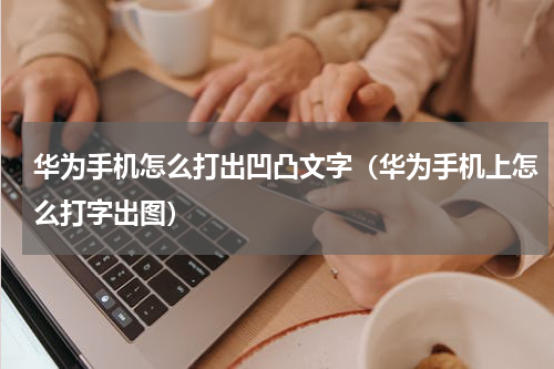 华为手机怎么打出凹凸文字（华为手机上怎么打字出图）