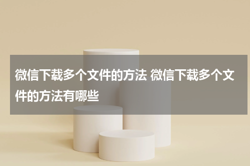微信下载多个文件的方法 微信下载多个文件的方法有哪些
