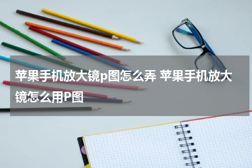 苹果手机放大镜p图怎么弄 苹果手机放大镜怎么用P图