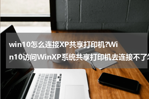 win10怎么连接XP共享打印机?Win10访问WinXP系统共享打印机去连接不了怎么办