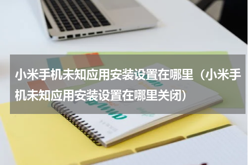 小米手机未知应用安装设置在哪里（小米手机未知应用安装设置在哪里关闭）