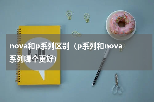 nova和p系列区别（p系列和nova系列哪个更好）