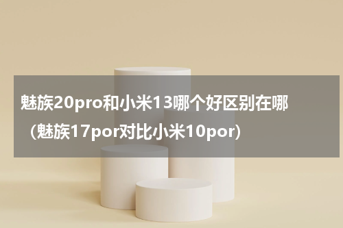 魅族20pro和小米13哪个好区别在哪（魅族17por对比小米10por）