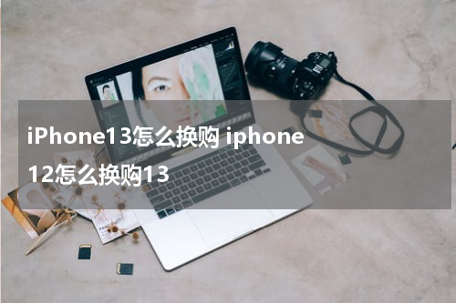 iPhone13怎么换购 iphone12怎么换购13
