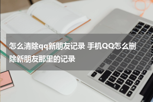 怎么清除qq新朋友记录 手机QQ怎么删除新朋友那里的记录