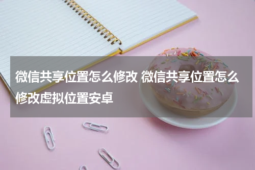 微信共享位置怎么修改 微信共享位置怎么修改虚拟位置安卓