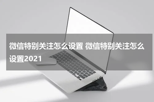 微信特别关注怎么设置 微信特别关注怎么设置2021