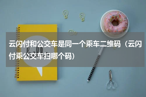 云闪付和公交车是同一个乘车二维码（云闪付乘公交车扫哪个码）