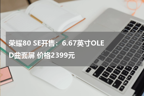荣耀80 SE开售：6.67英寸OLED曲面屏 价格2399元
