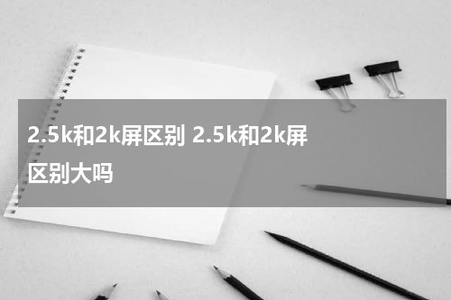 2.5k和2k屏区别 2.5k和2k屏区别大吗