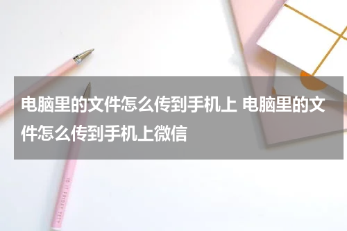 电脑里的文件怎么传到手机上 电脑里的文件怎么传到手机上微信