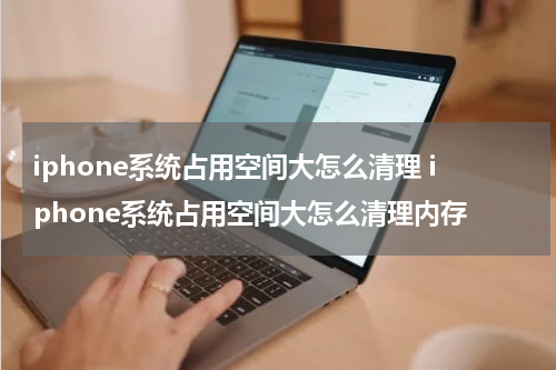 iphone系统占用空间大怎么清理 iphone系统占用空间大怎么清理内存