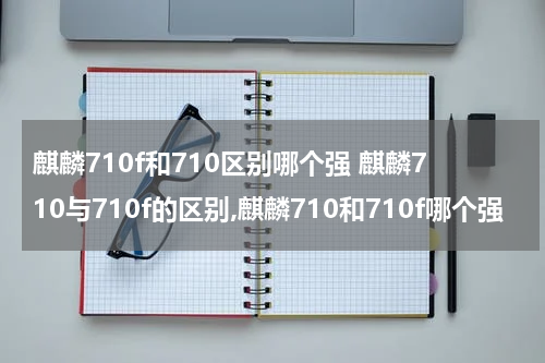 麒麟710f和710区别哪个强 麒麟710与710f的区别,麒麟710和710f哪个强