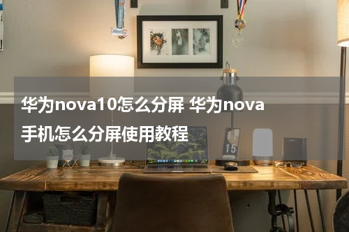 华为nova10怎么分屏 华为nova手机怎么分屏使用教程