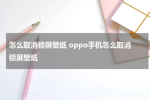 怎么取消锁屏壁纸 oppo手机怎么取消锁屏壁纸