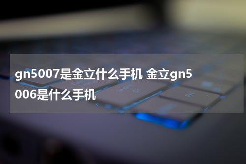 gn5007是金立什么手机 金立gn5006是什么手机