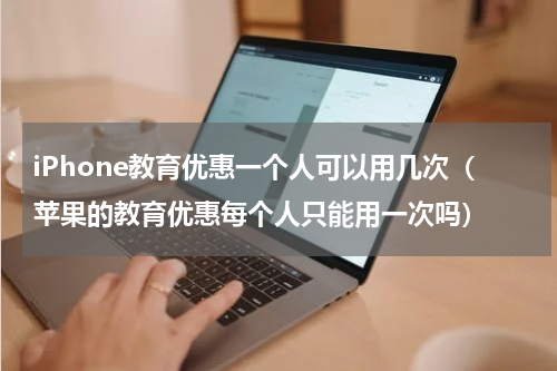 iPhone教育优惠一个人可以用几次（苹果的教育优惠每个人只能用一次吗）