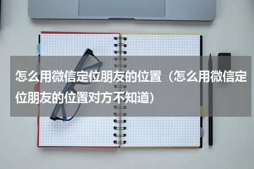 怎么用微信定位朋友的位置（怎么用微信定位朋友的位置对方不知道）