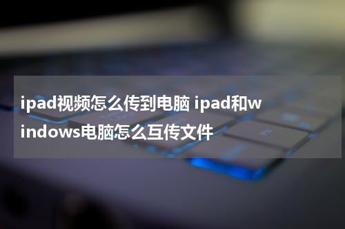 ipad视频怎么传到电脑 ipad和windows电脑怎么互传文件