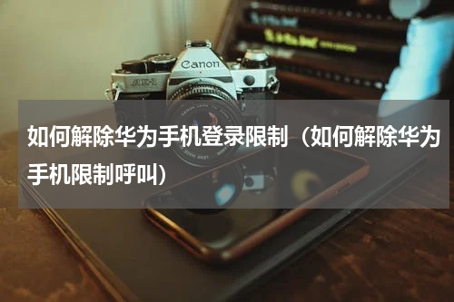 如何解除华为手机登录限制(如何解除华为手机限制呼叫)