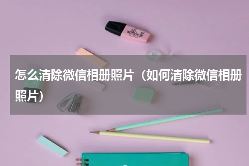 怎么清除微信相册照片（如何清除微信相册照片）