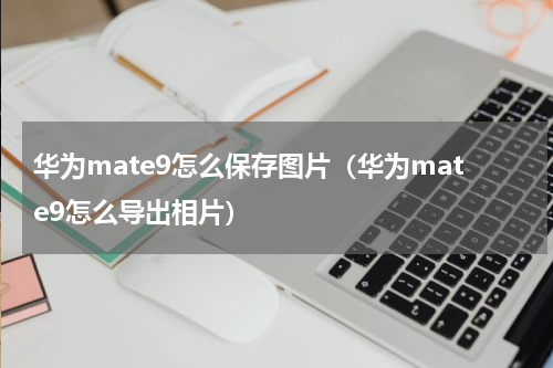 华为mate9怎么保存图片（华为mate9怎么导出相片）