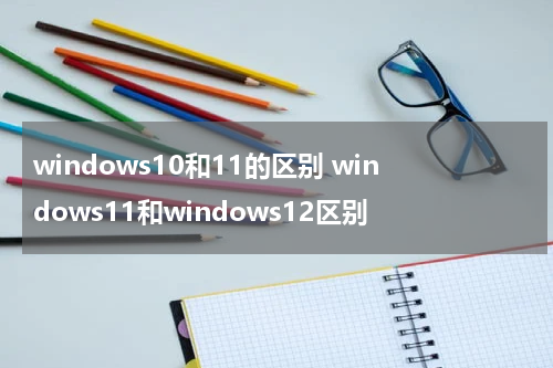 windows10和11的区别 windows11和windows12区别