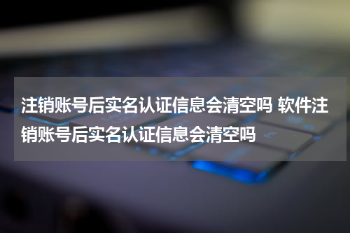 注销账号后实名认证信息会清空吗 软件注销账号后实名认证信息会清空吗